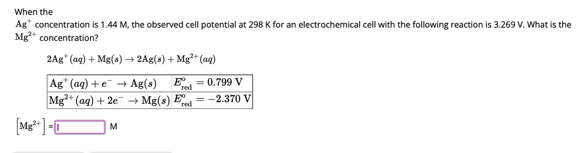 When the
Ag+ concentration is 1.44 M, the observed cell potential at 298 K for an electrochemical cell with the following reaction is 3.269 V. What is the
Mg2+ concentration?
2Ag+ (aq) + Mg(s) → 2Ag(s) + Mg²+ (aq)
red
Ag+ (aq) + e¯ → Ag(s) Eº = 0.799 V
Mg²+ (aq) + 2e¯ → Mg(s) Fre
= -2.370 V
Mg²+] =
M