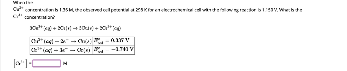 When the
Cu²+ concentration is 1.36 M, the observed cell potential at 298 K for an electrochemical cell with the following reaction is 1.150 V. What is the
Cr³+ concentration?
3+
3Cu²+ (aq) + 2Cr(s) → 3Cu(s) + 2Cr³+ (aq)
¯(aq) + 2e¯¯ → Cu(s) Eº = 0.337 V
red
→ Cr(s) E red
Cu²+
Cr³+ (aq) + 3e
[Cr³+] =[
M
= : -0.740 V
