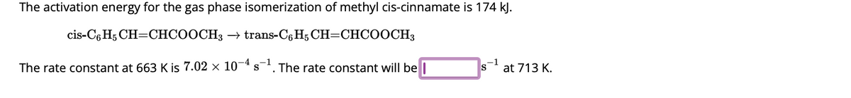 The activation energy for the gas phase isomerization of methyl cis-cinnamate is 174 kJ.
cis-C6H5 CH=CHCOOCH3 → trans-C6H5 CH=CHCOOCH3
The rate constant at 663 K is 7.02 × 10-4 s¯¹. The rate constant will be
S
at 713 K.