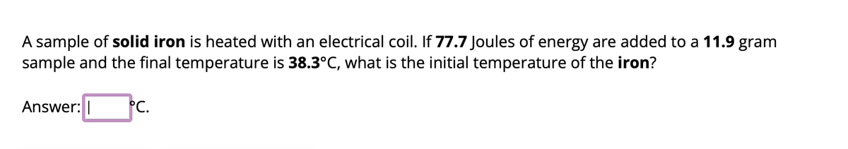 A sample of solid iron is heated with an electrical coil. If 77.7 Joules of energy are added to a 11.9 gram
sample and the final temperature is 38.3°C, what is the initial temperature of the iron?
Answer:
°C.