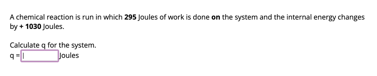 A chemical reaction is run in which 295 Joules of work is done on the system and the internal energy changes
by + 1030 Joules.
Calculate q for the system.
q=1
Joules