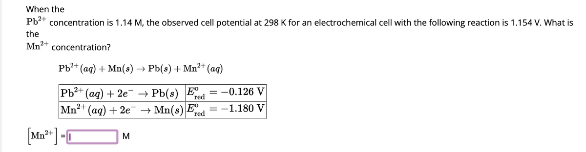 When the
Pb²+ concentration is 1.14 M, the observed cell potential at 298 K for an electrochemical cell with the following reaction is 1.154 V. What is
the
Mn²+
concentration?
2+
Pb²+ (aq) + Mn(s) → Pb(s) + Mn²+ (aq)
2+
Pb²+ (aq) + 2e¯¯ → Pb(s) Fre
(aq) + 2e¯ → Mn(s) E
Mn²+
red
2+
Mn²+] =
M
-0.126 V
-1.180 V