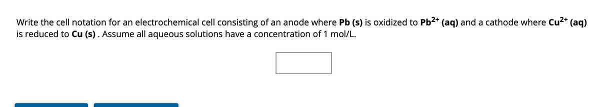 Write the cell notation for an electrochemical cell consisting of an anode where Pb (s) is oxidized to Pb²+ (aq) and a cathode where Cu²+ (aq)
is reduced to Cu (s). Assume all aqueous solutions have a concentration of 1 mol/L.