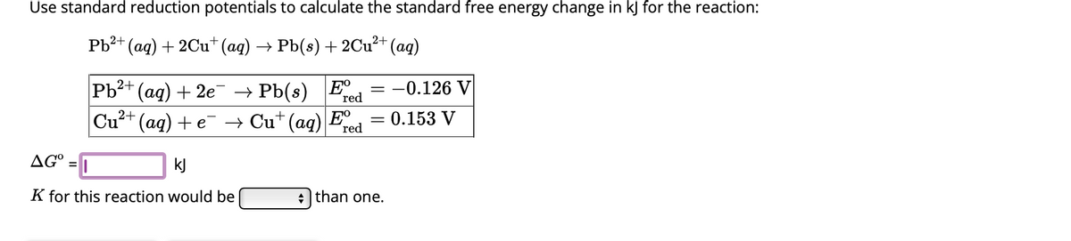 Use standard reduction potentials to calculate the standard free energy change in kJ for the reaction:
(aq) + 2Cu+ (aq) → Pb(s) + 2Cu²+ (aq)
AG°
Pb²+
=
Pb²+ (aq) + 2e¯ → Pb(s) Ee = -0.126 V
red
2+
Cu²+ (aq) + e
→ Cu+ (aq) Fº
red
kJ
K for this reaction would be
=
= 0.153 V
+ than one.