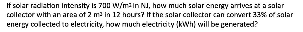 If solar radiation intensity is 700 W/m² in NJ, how much solar energy arrives at a solar
collector with an area of 2 m² in 12 hours? If the solar collector can convert 33% of solar
energy collected to electricity, how much electricity (kWh) will be generated?