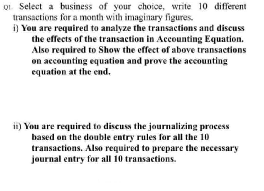 Q1. Select a business of your choice, write 10 different
transactions for a month with imaginary figures.
i) You are required to analyze the transactions and discuss
the effects of the transaction in Accounting Equation.
Also required to Show the effect of above transactions
on accounting equation and prove the accounting
equation at the end.
ii) You are required to discuss the journalizing process
based on the double entry rules for all the 10
transactions. Also required to prepare the necessary
journal entry for all 10 transactions.
