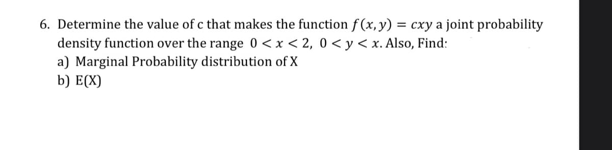 6. Determine the value of c that makes the function f (x, y) = cxy a joint probability
density function over the range 0 < x < 2, 0 < y< x. Also, Find:
a) Marginal Probability distribution of X
b) E(X)
