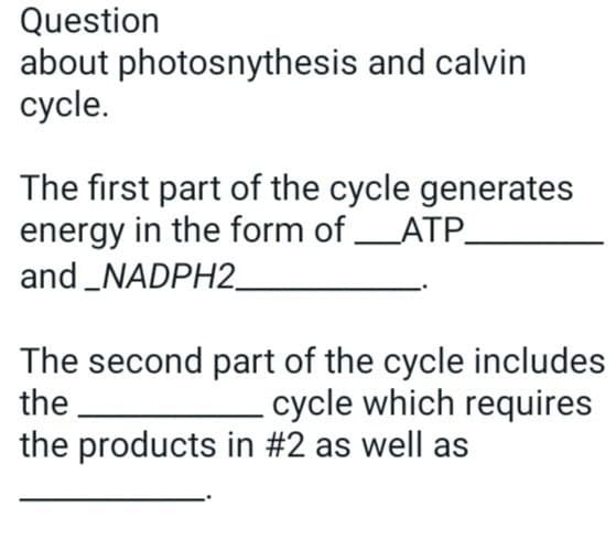 Question
about photosnythesis and calvin
cycle.
The first part of the cycle generates
energy in the form of ___ATP_
and_NADPH2_
The second part of the cycle includes
the
cycle which requires
the products in #2 as well as