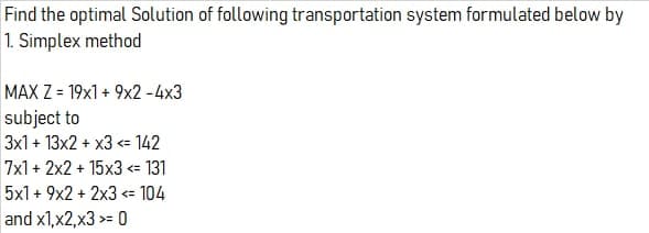 Find the optimal Solution of following transportation system formulated below by
1. Simplex method
MAX Z = 19x1 + 9x2 -4x3
subject to
3x1 + 13x2 + x3 = 142
7x1 + 2x2 + 15x3 <= 131
5x1 + 9x2 + 2x3 <= 104
and x1,x2,x3 >= 0
