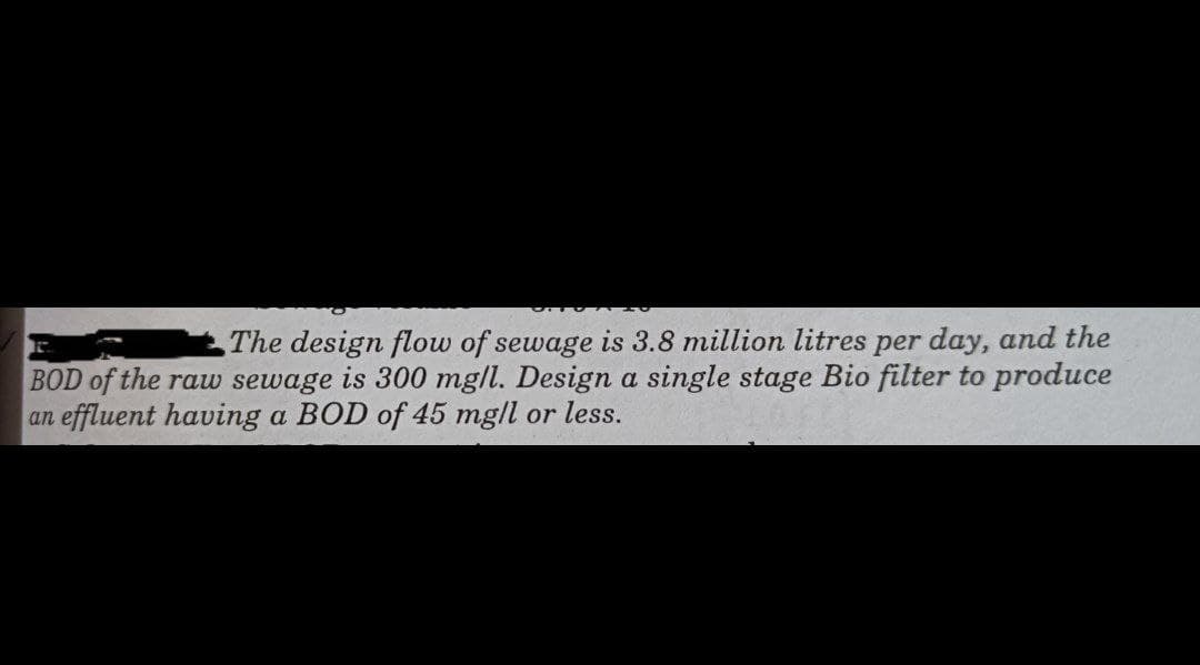 The design flow of sewage is 3.8 million litres per day, and the
BOD of the raw sewage is 300 mg/l. Design a single stage Bio filter to produce
an effluent having a BOD of 45 mg/l or less.