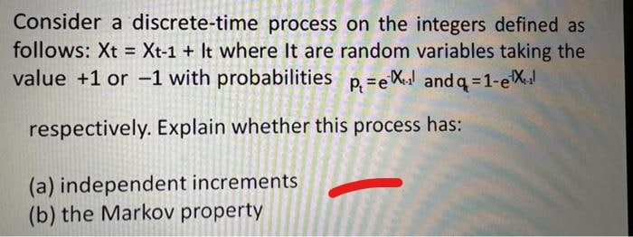 Consider a discrete-time process on the integers defined as
follows: Xt = Xt-1 + It where It are random variables taking the
value +1 or -1 with probabilities p. =el and q=1-e
%3D
respectively. Explain whether this process has:
(a) independent increments
(b) the Markov property
