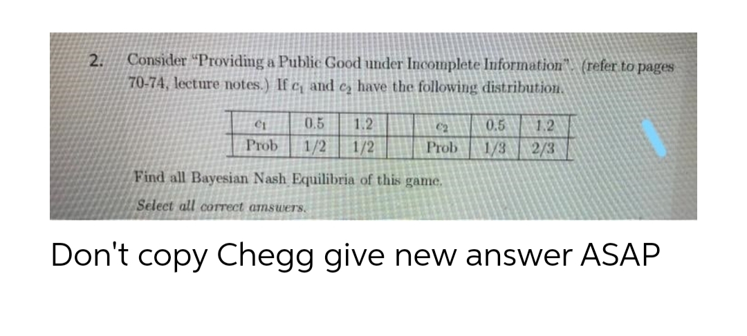 Consider “Providing a Public Good under Incomplete Information". (refer to pages
70-74, lecture notes.) If c and cz have the following distribution.
2.
0.5
1.2
C2
0.5
1.2
Prob
1/2
1/2
Prob
1/3
2/3
Find all Bayesian Nash Equilibria of this game.
Select all cOTrect amswers.
Don't copy Chegg give new answer ASAP
