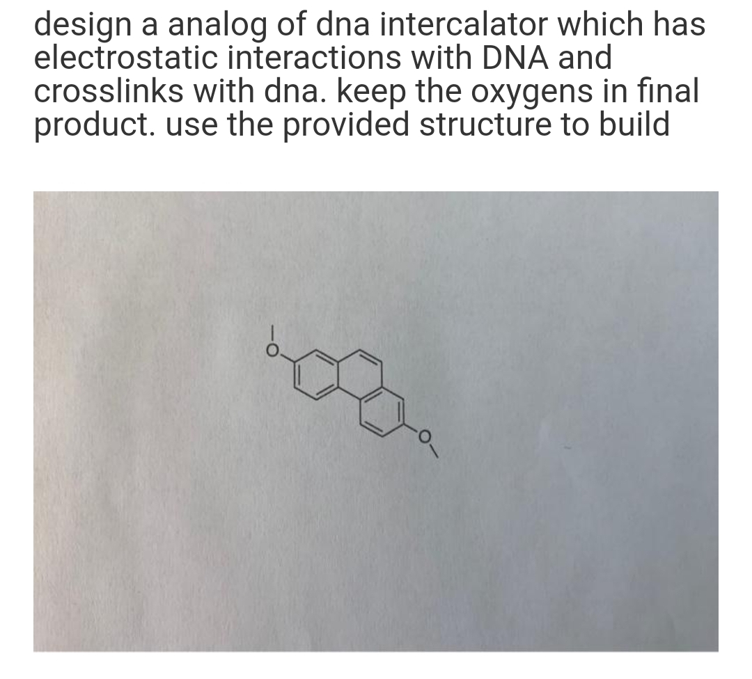 design a analog of dna intercalator which has
electrostatic interactions with DNA and
crosslinks with dna. keep the oxygens in final
product. use the provided structure to build
