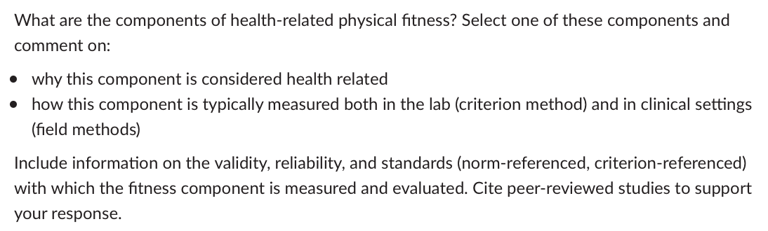 What are the components of health-related physical fitness? Select one of these components and
comment on:
• why this component is considered health related
• how this component is typically measured both in the lab (criterion method) and in clinical settings
(field methods)
Include information on the validity, reliability, and standards (norm-referenced, criterion-referenced)
with which the fitness component is measured and evaluated. Cite peer-reviewed studies to support
your response.
