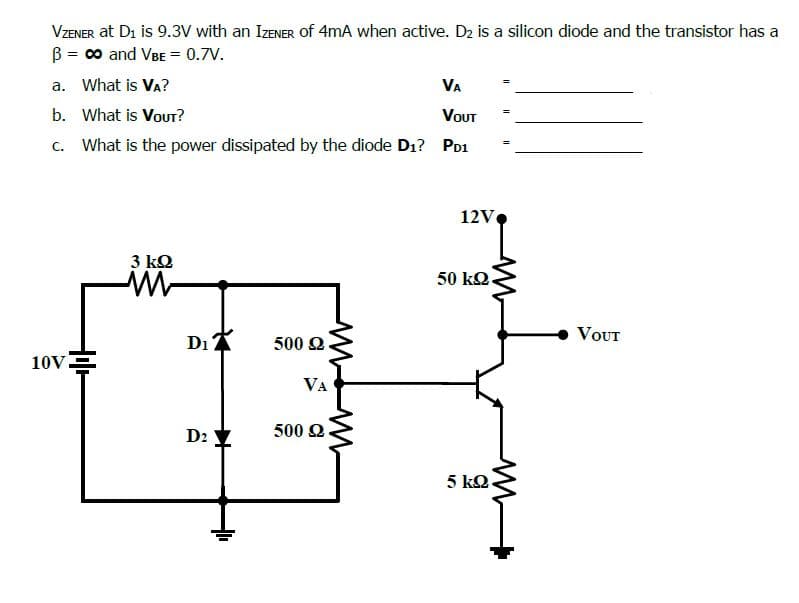 VZENER at Di is 9.3V with an IZENER Of 4mA when active. D2 is a silicon diode and the transistor has a
B = c0 and VBE = 0.7V.
a. What is VA?
VA
b. What is Vout?
VOUT
c. What is the power dissipated by the diode D1? Po1
12V
3 kQ
50 kQ.
VOUT
500 2
10V-
VA
D2
500 Q
5 kQ.
