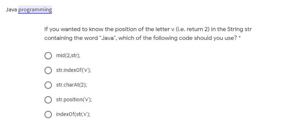 Java programming
If you wanted to know the position of the letter v (i.e. return 2) in the String str
containing the word "Java", which of the following code should you use? *
mid (2,str);
str.indexOf('v');
str.charAt(2);
str.position('v');
indexOf(str,'v');