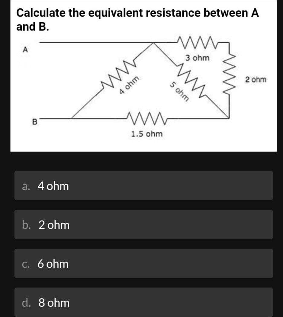 Calculate the equivalent resistance between A
and B.
A
B
a. 4 ohm
b. 2 ohm
c. 6 ohm
d. 8 ohm
www
4 ohm
ww
1.5 ohm
3 ohm
5 ohm
ww
2 ohm