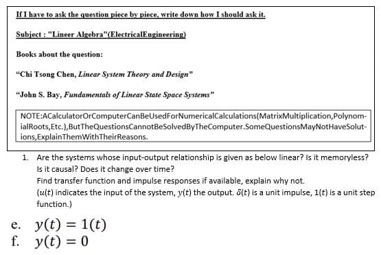If I have to ask the question piece by piece, write down how I should ask it.
Subject : "Lineer Algebra"(ElectricalEngineering)
Books about the question:
“Chi Tsong Chen, Linear System Theory and Design"
"John S. Bay, Fundamentals of Linear State Space Systems"
NOTE:ACalculatorOrComputerCanBeUsedForNumericalCalculations(MatrixMultiplication,Polynom-
ialRoots, Etc.),ButTheQuestionsCannotBeSolvedByTheComputer.SomeQuestionsMayNotHaveSolut-
ions, ExplainThemWithTheirReasons.
1. Are the systems whose input-output relationship is given as below linear? Is it memoryless?
Is it causal? Does it change over time?
Find transfer function and impulse responses if available, explain why not.
(ult) indicates the input of the system, y(t) the output. 6(t) is a unit impulse, 1(t) is a unit step
function.)
e. y(t) = 1(t)
f. y(t) = 0
