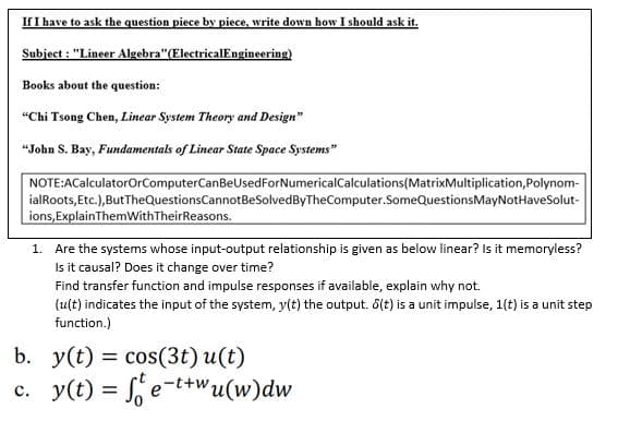 If I have to ask the question piece by piece, write down how I should ask it.
Subject : "Lineer Algebra"(ElectricalEngineering)
Books about the question:
"Chi Tsong Chen, Linear System Theory and Design"
“John S. Bay, Fundamentals of Linear State Space Systems"
NOTE:ACalculatorOrComputerCanBeUsedForNumericalCalculations(MatrixMultiplication,Polynom-
ialRoots, Etc.), ButTheQuestionsCannotBeSolvedByTheComputer.SomeQuestionsMayNotHaveSolut-
ions, ExplainThemWithTheirReasons.
1. Are the systems whose input-output relationship is given as below linear? Is it memoryless?
Is it causal? Does it change over time?
Find transfer function and impulse responses if available, explain why not.
(ult) indicates the input of the system, y(t) the output. 6(t) is a unit impulse, 1(t) is a unit step
function.)
b. у(t) %3D cos(3t) u(t)
c. y(t) = f, e-t+wu(w)dw

