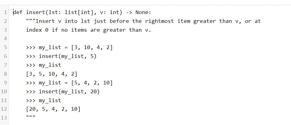 1 def insert(1st: list[int], v: int) -> None:
"""Insert v into 1st just before the rightmost item greater than v, or at
3
index 0 if no items are greater than v.
4
>>> my_list
>>> insert(my_list, 5)
[3, 10, 4, 2]
7
>>> my_list
[3, 5, 10, 4, 2]
>>> my_list
>>> insert(my_list, 20)
9.
[5, 4, 2, 10]
10
11
>>> my_list
12
[20, 5, 4, 2, 10]
13
LO
