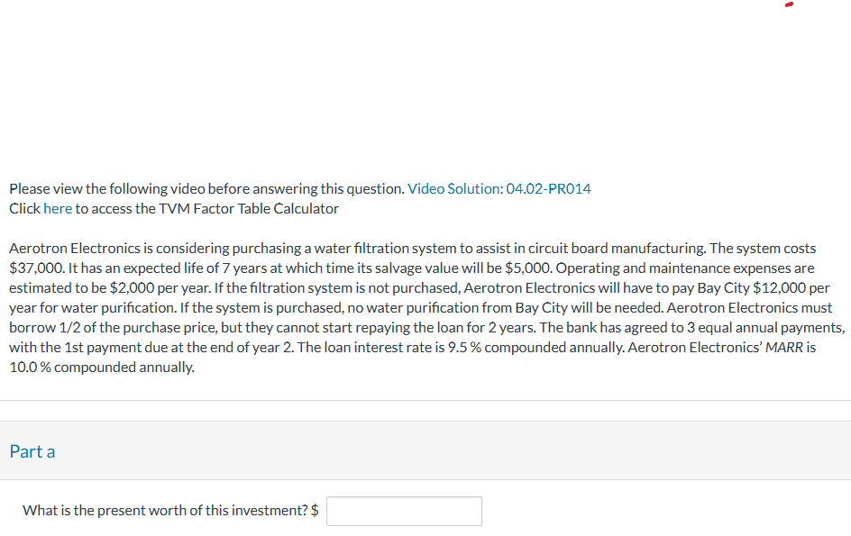 Please view the following video before answering this question. Video Solution: 04.02-PRO14
Click here to access the TVM Factor Table Calculator
Aerotron Electronics is considering purchasing a water filtration system to assist in circuit board manufacturing. The system costs
$37,000. It has an expected life of 7 years at which time its salvage value will be $5,000. Operating and maintenance expenses are
estimated to be $2,000 per year. If the filtration system is not purchased, Aerotron Electronics will have to pay Bay City $12,000 per
year for water purification. If the system is purchased, no water purification from Bay City will be needed. Aerotron Electronics must
borrow 1/2 of the purchase price, but they cannot start repaying the loan for 2 years. The bank has agreed to 3 equal annual payments,
with the 1st payment due at the end of year 2. The loan interest rate is 9.5 % compounded annually. Aerotron Electronics' MARR is
10.0% compounded annually.
Part a
1
What is the present worth of this investment? $