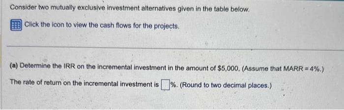 Consider two mutually exclusive investment alternatives given in the table below.
Click the icon to view the cash flows for the projects.
(a) Determine the IRR on the incremental investment in the amount of $5,000. (Assume that MARR=4%.)
The rate of return on the incremental investment is %. (Round to two decimal places.)