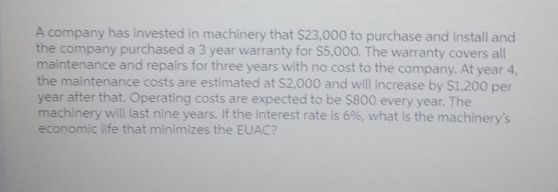 A company has invested in machinery that $23,000 to purchase and install and
the company purchased a 3 year warranty for $5,000. The warranty covers all
maintenance and repairs for three years with no cost to the company. At year 4,
the maintenance costs are estimated at $2,000 and will increase by $1,200 per
year after that. Operating costs are expected to be $800 every year. The
machinery will last nine years. If the interest rate is 6%, what is the machinery's
economic life that minimizes the EUAC?