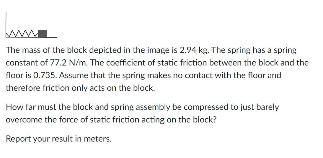 Jum
The mass of the block depicted in the image is 2.94 kg. The spring has a spring
constant of 77.2 N/m. The coefficient of static friction between the block and the
floor is 0.735. Assume that the spring makes no contact with the floor and
therefore friction only acts on the block.
How far must the block and spring assembly be compressed to just barely
overcome the force of static friction acting on the block?
Report your result in meters.