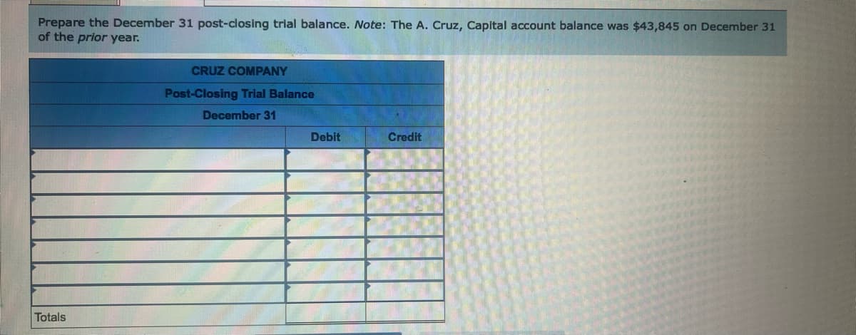 Prepare the December 31 post-closing trial balance. Note: The A. Cruz, Capital account balance was $43,845 on December 31
of the prior year.
Totals
CRUZ COMPANY
Post-Closing Trial Balance
December 31
Debit
Credit