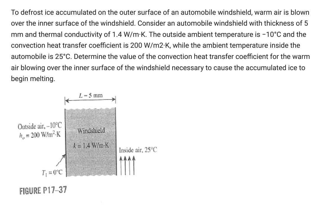 To defrost ice accumulated on the outer surface of an automobile windshield, warm air is blown
over the inner surface of the windshield. Consider an automobile windshield with thickness of 5
mm and thermal conductivity of 1.4 W/m K. The outside ambient temperature is -10°C and the
convection heat transfer coefficient is 200 W/m2-K, while the ambient temperature inside the
automobile is 25°C. Determine the value of the convection heat transfer coefficient for the warm
air blowing over the inner surface of the windshield necessary to cause the accumulated ice to
begin melting.
L-5 mm
Outside air, -10°C
h, = 200 W/m²-K
Windshield
k= 1.4 W/m-K
Inside air, 25°C
AAAA
T; = 0°C
FIGURE P17-37
