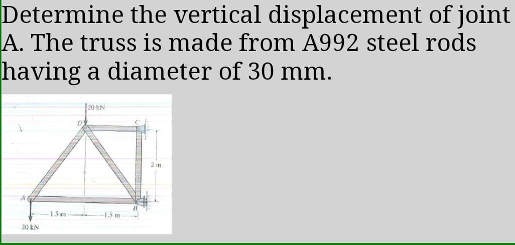 Determine the vertical displacement of joint
A. The truss is made from A992 steel rods
having a diameter of 30 mm.
20 kN
2 m
1.5 m
-L.5 m-
20 kN
