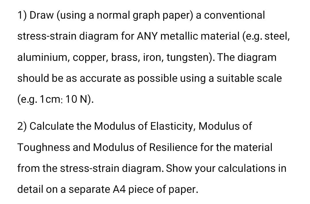 1) Draw (using a normal graph paper) a conventional
stress-strain diagram for ANY metallic material (e.g. steel,
aluminium, copper, brass, iron, tungsten). The diagram
should be as accurate as possible using a suitable scale
(e.g. 1cm: 10 N).
2) Calculate the Modulus of Elasticity, Modulus of
Toughness and Modulus of Resilience for the material
from the stress-strain diagram. Show your calculations in
detail on a separate A4 piece of paper.
