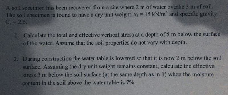A soil specimen has been recovered from a site where 2 m of water overlie 3 m of soil.
The soil specimen is found to have a dry unit weight, ya= 15 kN/m' and specific gravity
G, = 2.6.
1. Calculate the total and effective vertical stress at a depth of 5 m below the surface
of the water. Assume that the soil properties do not vary with depth.
2. During construction the water table is lowered so that it is now 2 m below the soil
surface, Assuming the dry unit weight remains constant, calculate the effective
stress 3 m below the soil surface (at the same depth as in 1) when the moisture
content in the soil above the water table is 7%.
