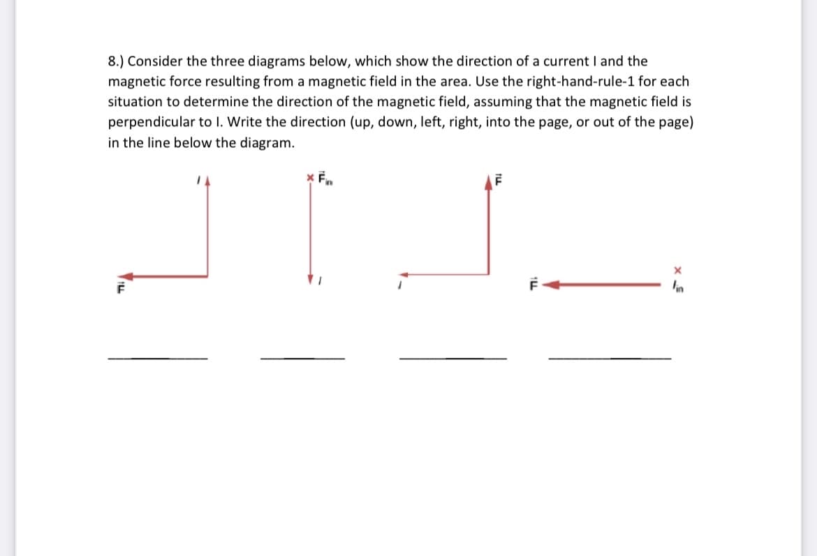8.) Consider the three diagrams below, which show the direction of a current I and the
magnetic force resulting from a magnetic field in the area. Use the right-hand-rule-1 for each
situation to determine the direction of the magnetic field, assuming that the magnetic field is
perpendicular to I. Write the direction (up, down, left, right, into the page, or out of the page)
in the line below the diagram.
in
