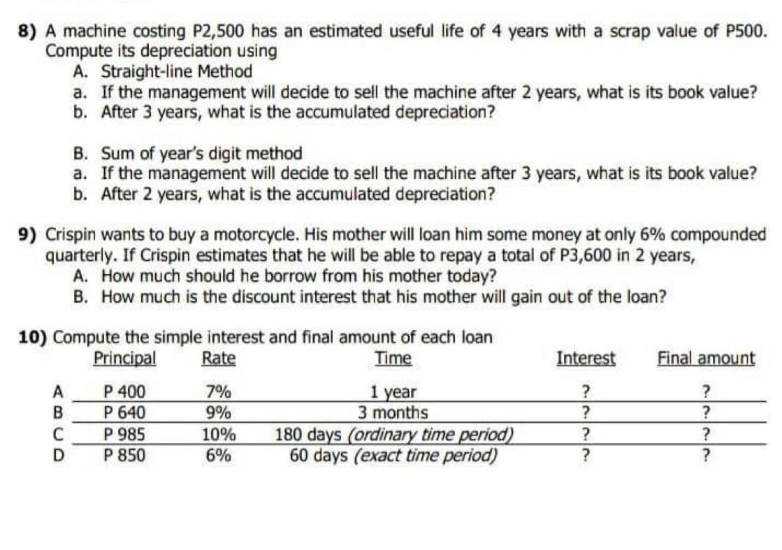 8) A machine costing P2,500 has an estimated useful life of 4 years with a scrap value of P500.
Compute its depreciation using
A. Straight-line Method
a. If the management will decide to sell the machine after 2 years, what is its book value?
b. After 3 years, what is the accumulated depreciation?
B. Sum of year's digit method
a. If the management will decide to sell the machine after 3 years, what is its book value?
b. After 2 years, what is the accumulated depreciation?
9) Crispin wants to buy a motorcycle. His mother will loan him some money at only 6% compounded
quarterly. If Crispin estimates that he will be able to repay a total of P3,600 in 2 years,
A. How much should he borrow from his mother today?
B. How much is the discount interest that his mother will gain out of the loan?
10) Compute the simple interest and final amount of each loan
Principal
Rate
Time
Interest
Final amount
P 400
7%
?
?
1 year
3 months
P 640
9%
?
?
P 985
10%
?
?
180 days (ordinary time period)
60 days (exact time period)
P 850
6%
?
?
ABCD