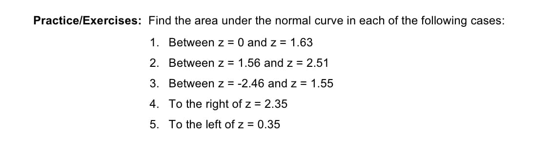 Practice/Exercises: Find the area under the normal curve in each of the following cases:
1. Between z = 0 and z = 1.63
2. Between z = 1.56 and z = 2.51
3. Between z = -2.46 and z = 1.55
4. To the right of z = 2.35
5. To the left of z = 0.35