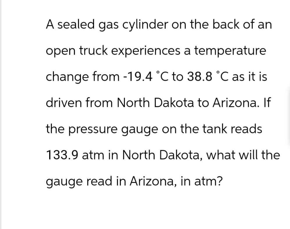 A sealed gas cylinder on the back of an
open truck experiences a temperature
change from -19.4 °C to 38.8 °C as it is
driven from North Dakota to Arizona. If
the pressure gauge on the tank reads
133.9 atm in North Dakota, what will the
gauge read in Arizona, in atm?