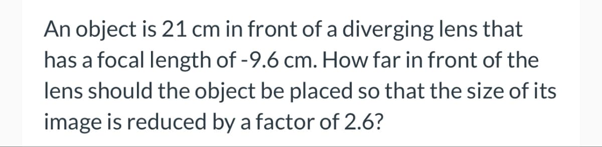 An object is 21 cm in front of a diverging lens that
has a focal length of -9.6 cm. How far in front of the
lens should the object be placed so that the size of its
image is reduced by a factor of 2.6?