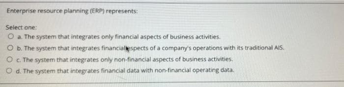 Enterprise resource planning (ERP) represents:
Select one:
O a. The system that integrates only financial aspects of business activities.
O b. The system that integrates financialespects of a company's operations with its traditional AIS.
O C. The system that integrates only non-financial aspects of business activities.
O d. The system that integrates financial data with non-financial operating data.
