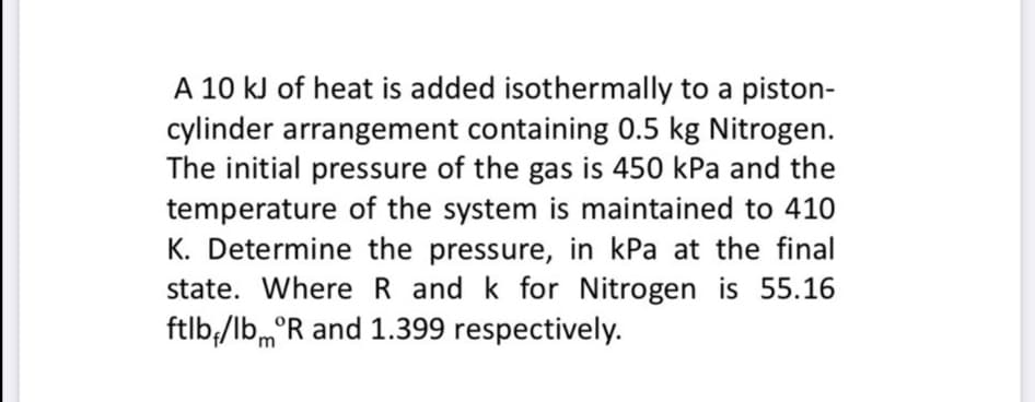A 10 kJ of heat is added isothermally to a piston-
cylinder arrangement containing 0.5 kg Nitrogen.
The initial pressure of the gas is 450 kPa and the
temperature of the system is maintained to 410
K. Determine the pressure, in kPa at the final
state. Where R and k for Nitrogen is 55.16
ftlb,/lb,°R and 1.399 respectively.
'm
