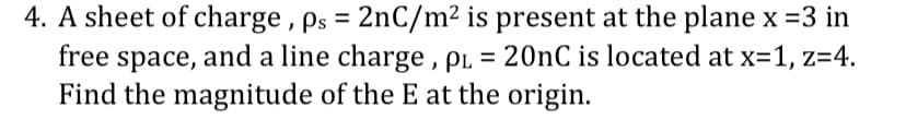 4. A sheet of charge, ps = 2nC/m² is present at the plane x =3 in
free space, and a line charge, PL = 20nC is located at x=1, z=4.
Find the magnitude of the E at the origin.