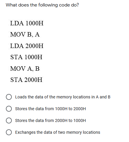 What does the following code do?
LDA 1000H
MOV B, A
LDA 2000H
STA 1000H
MOV A, B
STA 2000H
Loads the data of the memory locations in A and B
Stores the data from 1000H to 2000H
Stores the data from 2000H to 1000H
O Exchanges the data of two memory locations
