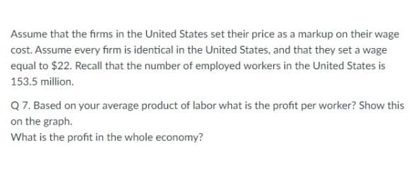 Assume that the firms in the United States set their price as a markup on their wage
cost. Assume every firm is identical in the United States, and that they set a wage
equal to $22. Recall that the number of employed workers in the United States is
153.5 million.
Q 7. Based on your average product of labor what is the profit per worker? Show this
on the graph.
What is the profit in the whole economy?

