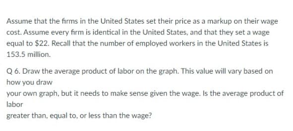 Assume that the firms in the United States set their price as a markup on their wage
cost. Assume every firm is identical in the United States, and that they set a wage
equal to $22. Recall that the number of employed workers in the United States is
153.5 million.
Q 6. Draw the average product of labor on the graph. This value will vary based on
how you draw
your own graph, but it needs to make sense given the wage. Is the average product of
labor
greater than, equal to, or less than the wage?
