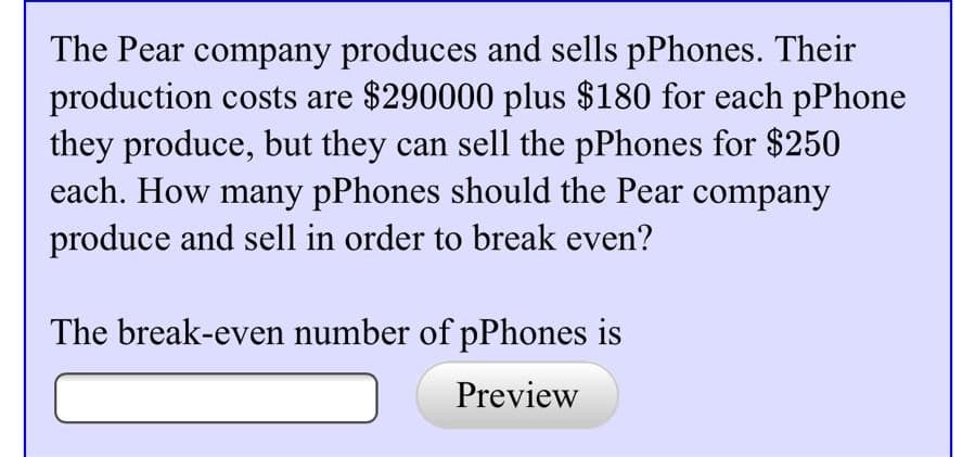 The Pear company produces and sells pPhones. Their
production costs are $290000 plus $180 for each pPhone
they produce, but they can sell the pPhones for $250
each. How many pPhones should the Pear company
produce and sell in order to break even?
The break-even number of pPhones is
Preview
