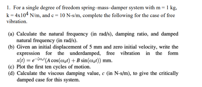 1. For a single degree of freedom spring-mass-damper system with m = 1 kg,
k = 4x104 N/m, and e = 10 N-s/m, complete the following for the case of free
vibration.
(a) Calculate the natural frequency (in rad/s), damping ratio, and damped
natural frequency (in rad/s).
(b) Given an initial displacement of 5 mm and zero initial velocity, write the
expression for the underdamped, free vibration in the form
x(t) = e-Cnt (A cos(@at) +B sin(@at)) mm.
(c) Plot the first ten cycles of motion.
(d) Calculate the viscous damping value, c (in N-s/m), to give the critically
damped case for this system.
