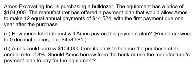 Amos Excavating Inc. is purchasing a bulldozer. The equipment has a price of
$104,000. The manufacturer has offered a payment plan that would allow Amos
to make 12 equal annual payments of $14,524, with the first payment due one
year after the purchase.
(a) How much total interest will Amos pay on this payment plan? (Round answers
to 0 decimal places, e.g. $458,581.)
(b) Amos could borrow $104,000 from its bank to finance the purchase at an
annual rate of 8%. Should Amos borrow from the bank or use the manufacturer's
payment plan to pay for the equipment?