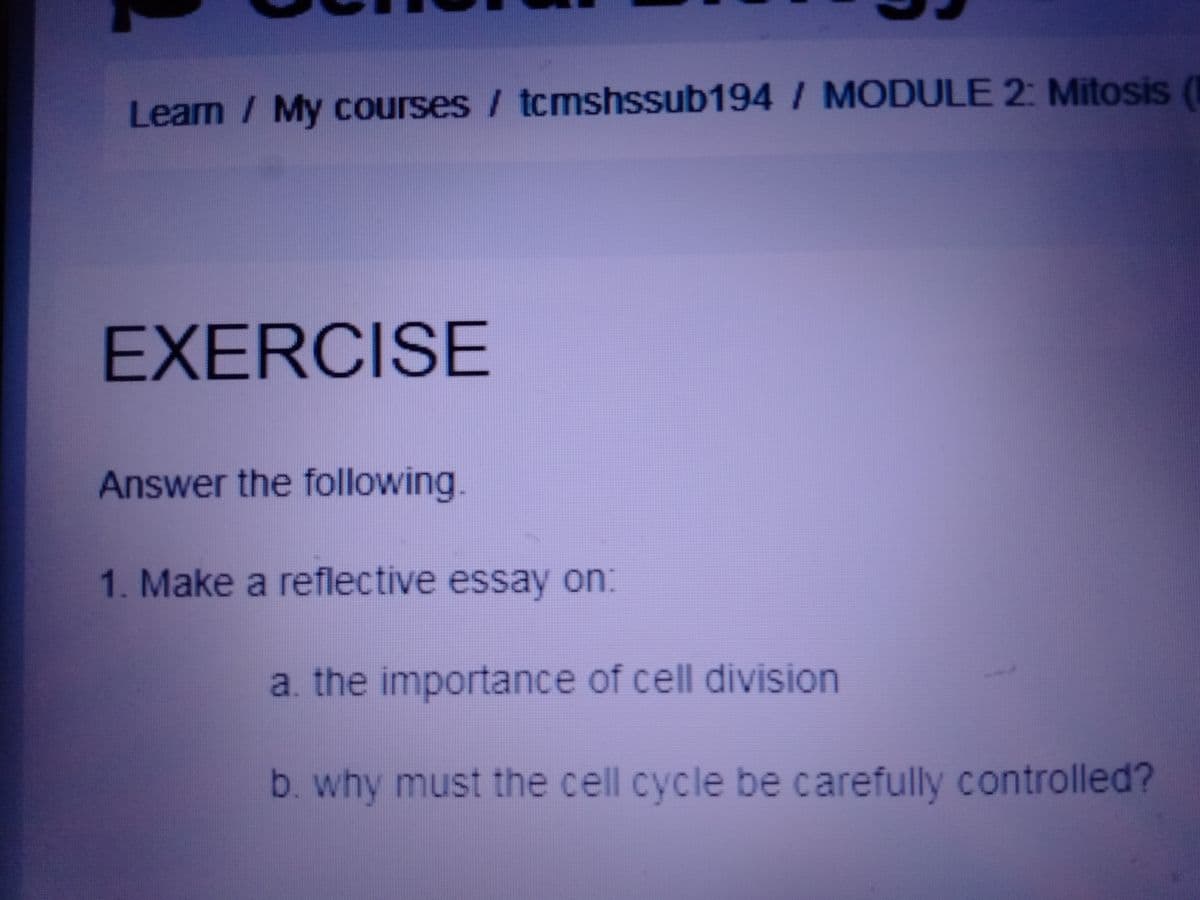Learn / My courses / tcmshssub194 / MODULE 2: Mitosis (
EXERCISE
Answer the following.
1. Make a reflective essay on:
a. the importance of cell division
b. why must the cell cycle be carefully controlled?
