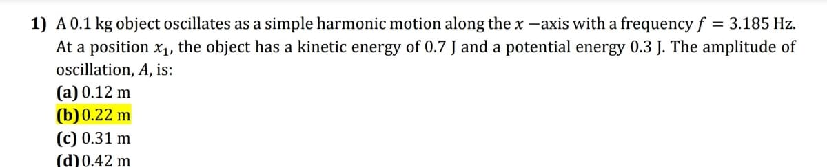 1) A0.1 kg object oscillates as a simple harmonic motion along the x -axis with a frequency f = 3.185 Hz.
At a position x1, the object has a kinetic energy of 0.7 J and a potential energy 0.3 J. The amplitude of
oscillation, A, is:
(a) 0.12 m
(b)0.22 m
(c) 0.31 m
(d) 0.42 m

