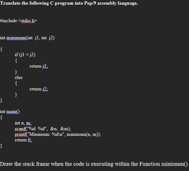 Translate the following C program into Pep/9 assembly language.
#include <stdio.h>
int minimum(int j1, int j2)
{
if (jl < j2)
{
return jl;
}
else
{
return j2;
}
}
int main()
{
int n, m;
scanf("%d %d", &n, &m);
printf("Minimum: %d\n", minimum(n, m));
return 0;
}
Draw the stack frame when the code is executing within the Function minimum()
